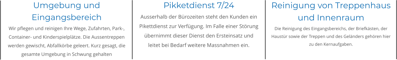 Umgebung und Eingangsbereich Wir pflegen und reinigen Ihre Wege, Zufahrten, Park-, Container- und Kinderspielplätze. Die Aussentreppen werden gewischt, Abfallkörbe geleert. Kurz gesagt, die gesamte Umgebung in Schwung gehalten Pikketdienst 7/24 Ausserhalb der Bürozeiten steht den Kunden ein Pikettdienst zur Verfügung. Im Falle einer Störung übernimmt dieser Dienst den Ersteinsatz und leitet bei Bedarf weitere Massnahmen ein. Reinigung von Treppenhaus und Innenraum Die Reinigung des Eingangsbereichs, der Briefkästen, der Haustür sowie der Treppen und des Geländers gehören hier zu den Kernaufgaben.