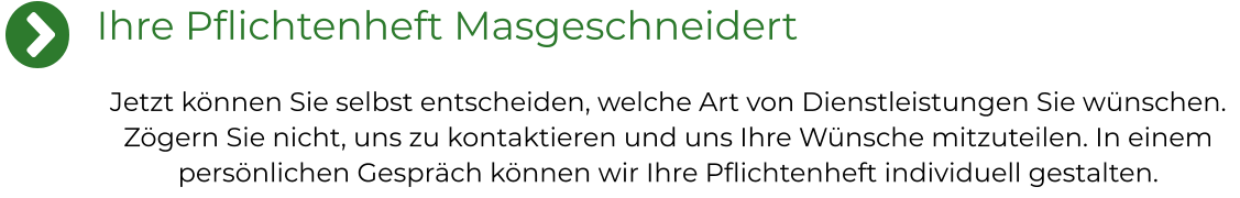 Ihre Pflichtenheft Masgeschneidert Jetzt können Sie selbst entscheiden, welche Art von Dienstleistungen Sie wünschen. Zögern Sie nicht, uns zu kontaktieren und uns Ihre Wünsche mitzuteilen. In einem persönlichen Gespräch können wir Ihre Pflichtenheft individuell gestalten.